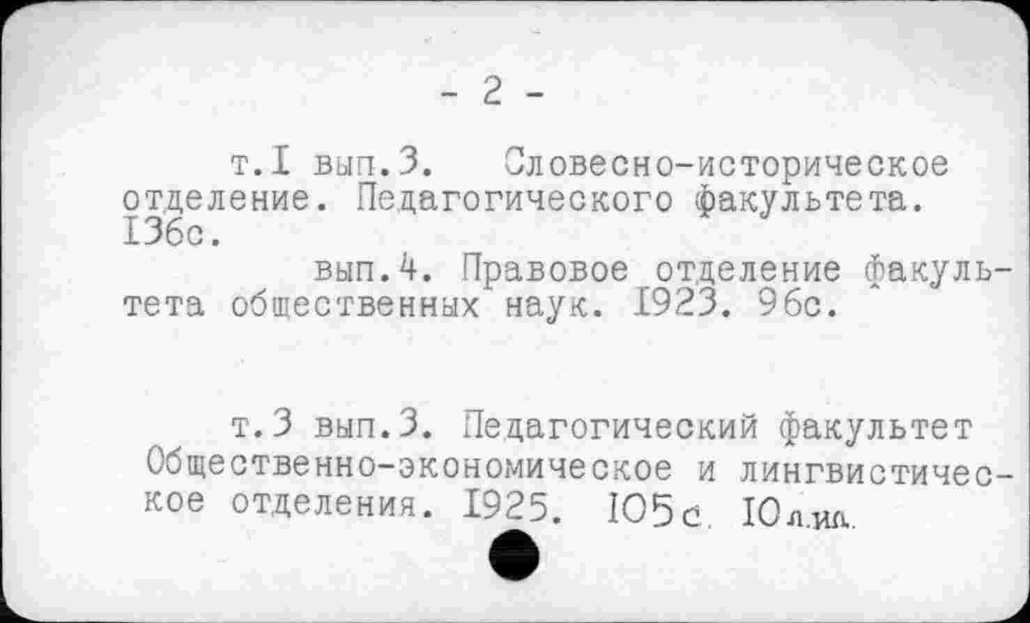 ﻿- 2 -
т.I вып.З. Словесно-историческое отделение. Педагогического факультета. 13бс.
вып.4. Правовое отделение факультета общественных наук. 1923. 96с.
т.З вып.З. Педагогический факультет Общественно-экономическое и лингвистическое отделения. 1925. 105с. Юл.ид.